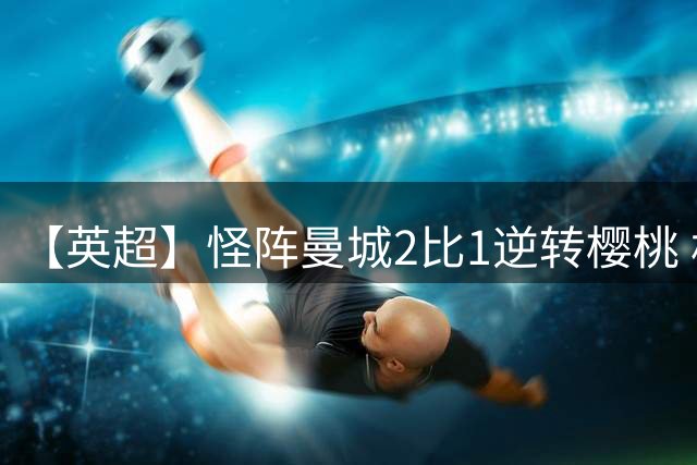 【英超】怪阵曼城2比1逆转樱桃 格伊绝平格瓦绝杀