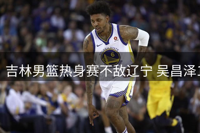 吉林男篮热身赛不敌辽宁 吴昌泽18分领衔多点开花