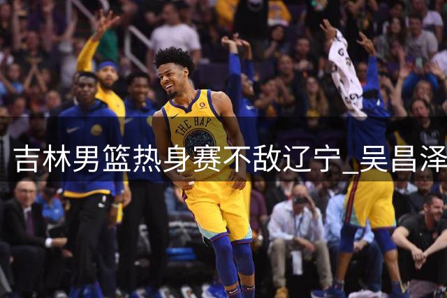 吉林男篮热身赛不敌辽宁 吴昌泽18分领衔多点开花