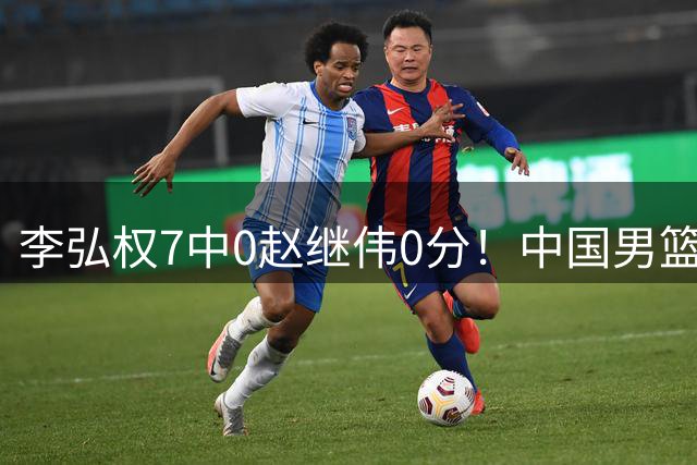 李弘权7中0赵继伟0分！中国男篮热身输新西兰，暴露三大致命问题