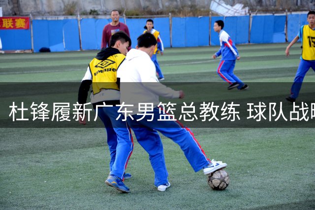 杜锋履新广东男篮总教练 球队战略转型开启新征程
