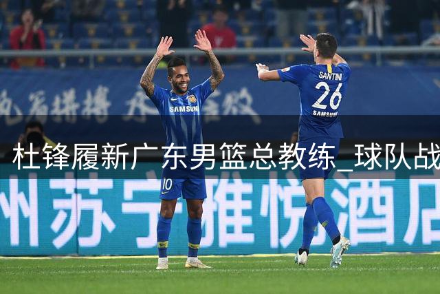 杜锋履新广东男篮总教练 球队战略转型开启新征程