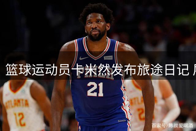 篮球运动员卡米然发布旅途日记 展现全球奔波的职业生涯
