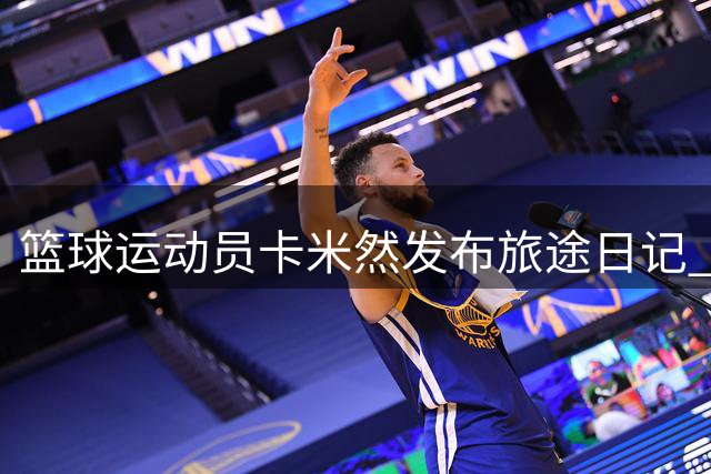 篮球运动员卡米然发布旅途日记 展现全球奔波的职业生涯