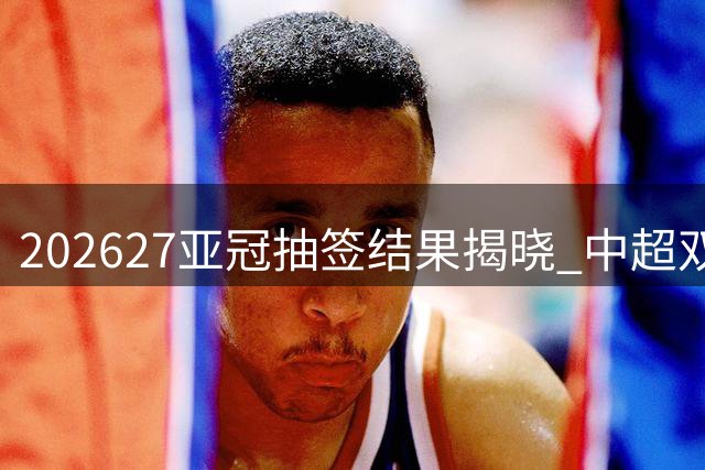 2026/27亚冠抽签结果揭晓 中超双雄主客场赛程出炉